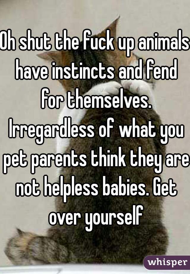 Oh shut the fuck up animals have instincts and fend for themselves. Irregardless of what you pet parents think they are not helpless babies. Get over yourself