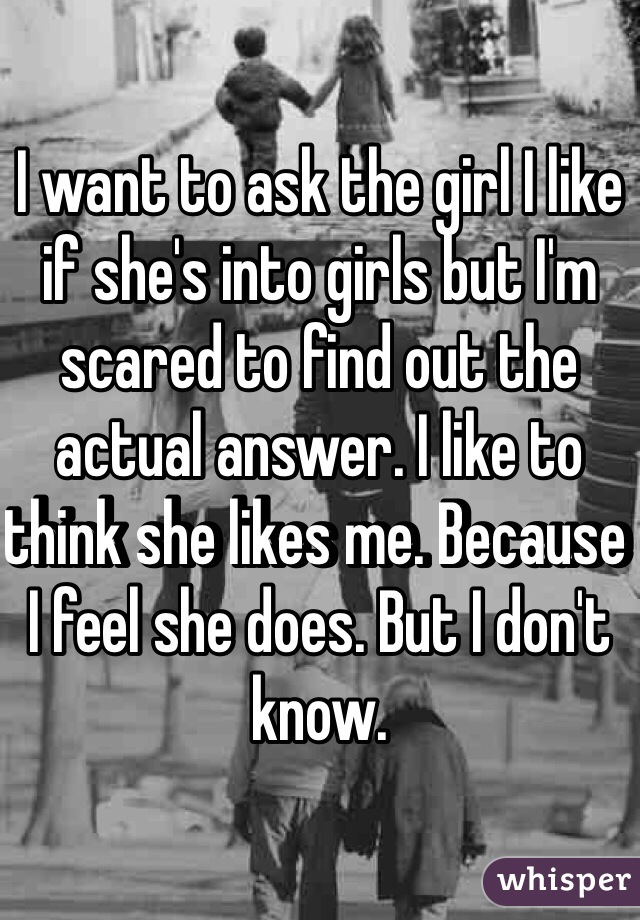 I want to ask the girl I like if she's into girls but I'm scared to find out the actual answer. I like to think she likes me. Because I feel she does. But I don't know. 