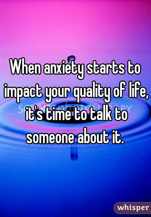 When anxiety starts to impact your quality of life, it's time to talk to someone about it. 