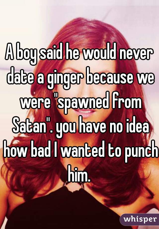 A boy said he would never date a ginger because we were "spawned from Satan". you have no idea how bad I wanted to punch him. 