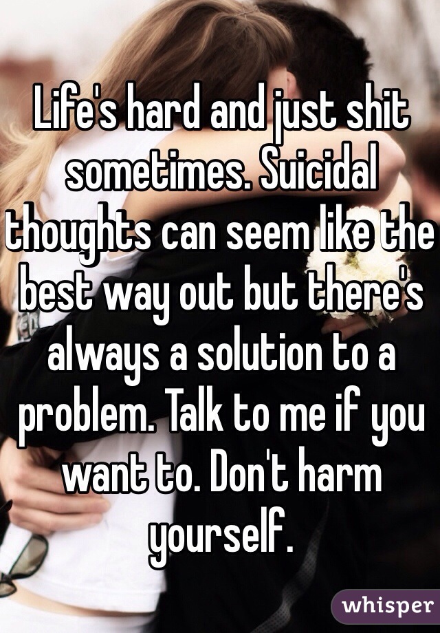 Life's hard and just shit sometimes. Suicidal thoughts can seem like the best way out but there's always a solution to a problem. Talk to me if you want to. Don't harm yourself.