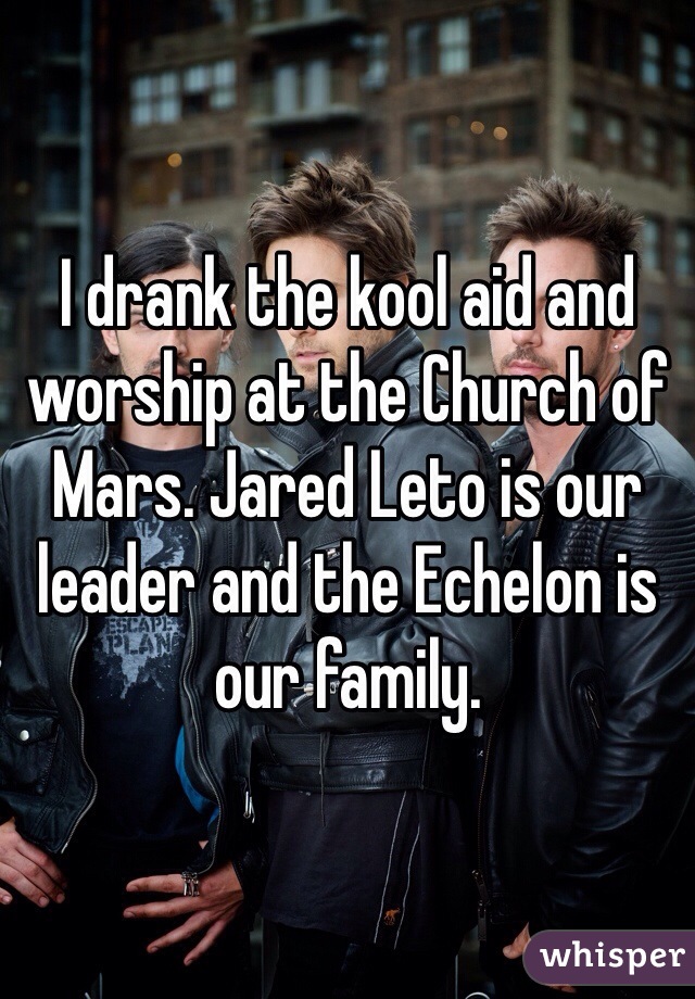 I drank the kool aid and worship at the Church of Mars. Jared Leto is our leader and the Echelon is our family.