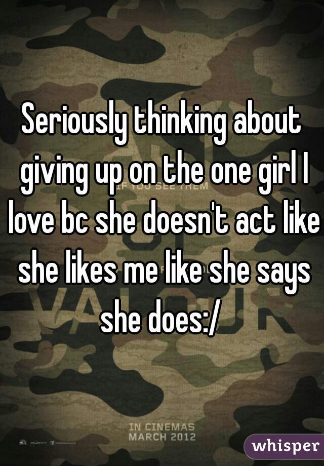 Seriously thinking about giving up on the one girl I love bc she doesn't act like she likes me like she says she does:/ 