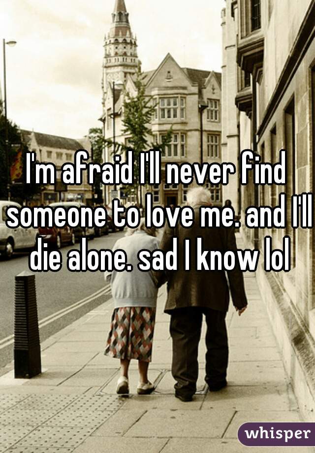 I'm afraid I'll never find someone to love me. and I'll die alone. sad I know lol