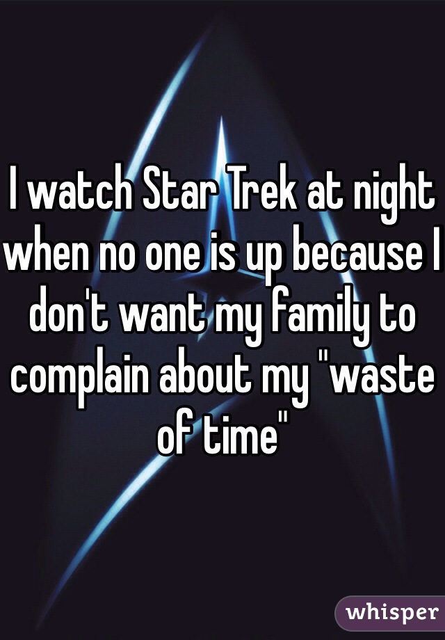 I watch Star Trek at night when no one is up because I don't want my family to complain about my "waste of time"