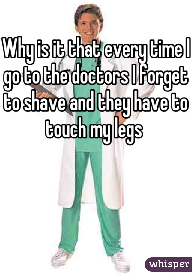 Why is it that every time I go to the doctors I forget to shave and they have to touch my legs 
