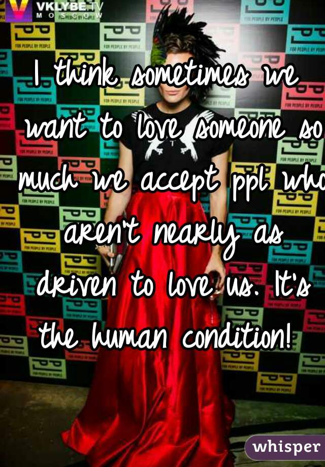 I think sometimes we want to love someone so much we accept ppl who aren't nearly as driven to love us. It's the human condition! 