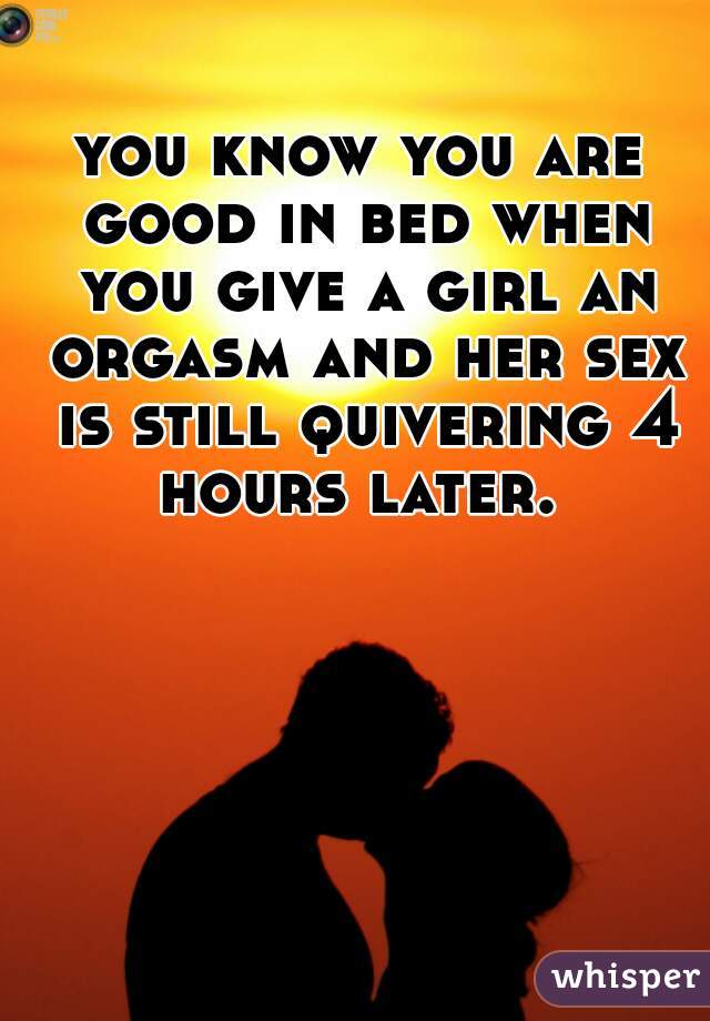 you know you are good in bed when you give a girl an orgasm and her sex is still quivering 4 hours later. 