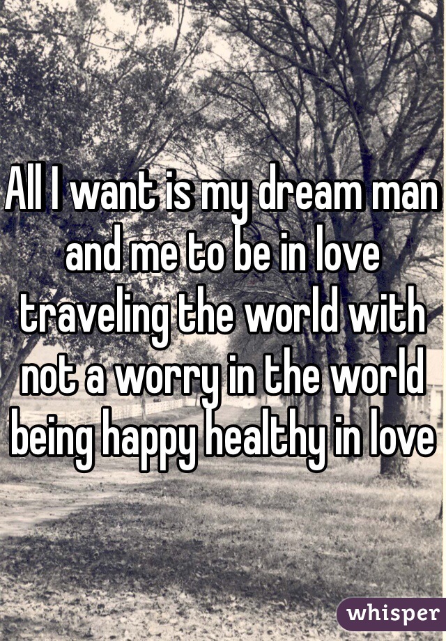 All I want is my dream man and me to be in love traveling the world with not a worry in the world being happy healthy in love