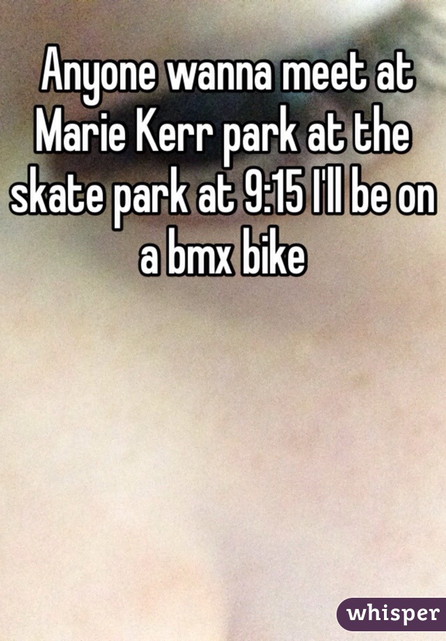 Anyone wanna meet at Marie Kerr park at the skate park at 9:15 I'll be on a bmx bike 