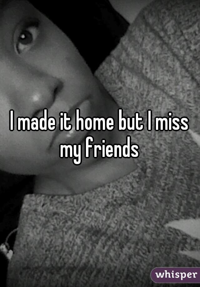 I made it home but I miss my friends 