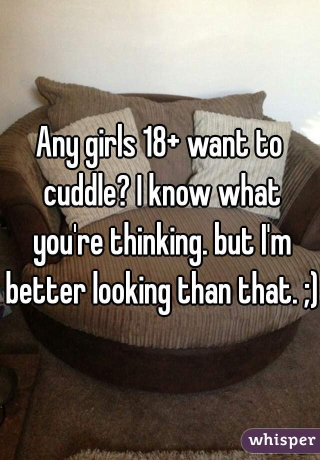 Any girls 18+ want to cuddle? I know what you're thinking. but I'm better looking than that. ;)