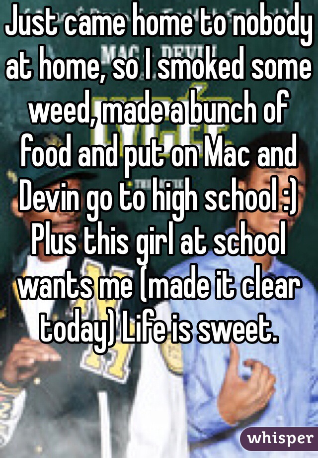Just came home to nobody at home, so I smoked some weed, made a bunch of food and put on Mac and Devin go to high school :) Plus this girl at school wants me (made it clear today) Life is sweet.
