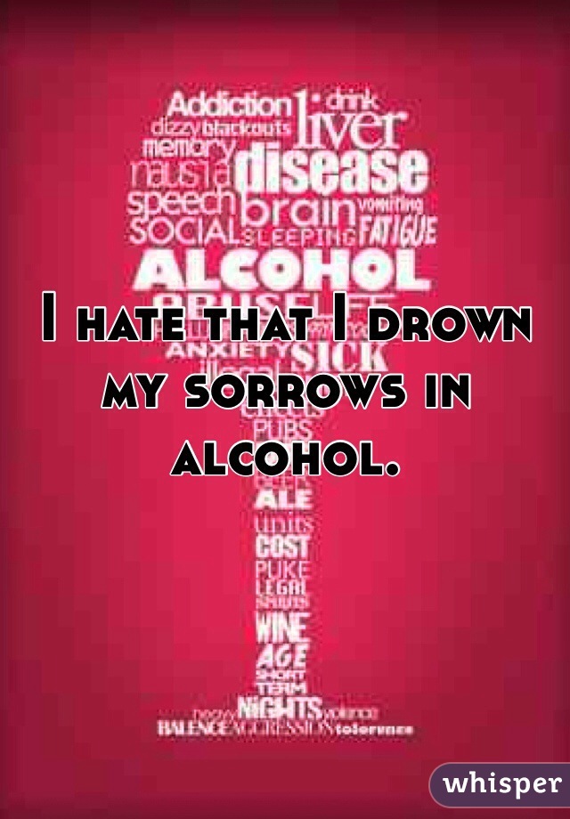 I hate that I drown my sorrows in alcohol. 