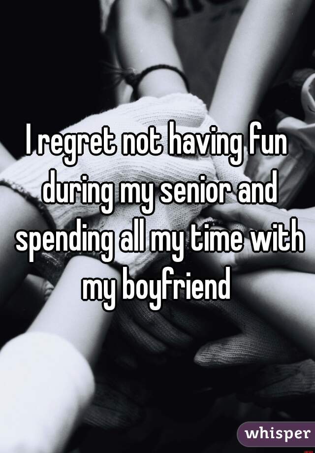 I regret not having fun during my senior and spending all my time with my boyfriend 