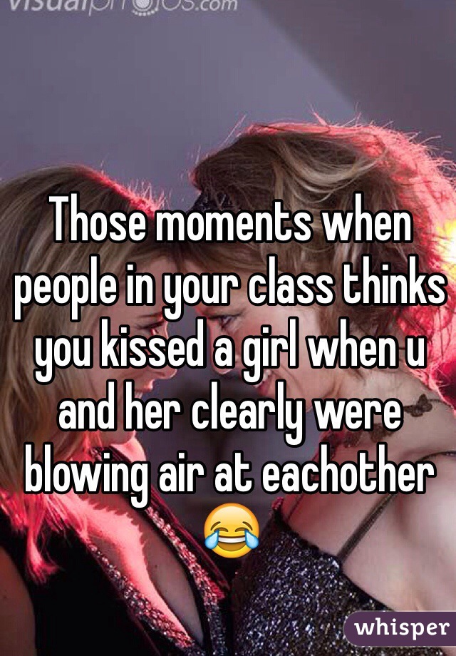 Those moments when people in your class thinks you kissed a girl when u and her clearly were blowing air at eachother 😂