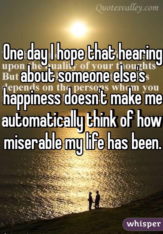 One day I hope that hearing about someone else's happiness doesn't make me automatically think of how miserable my life has been. 