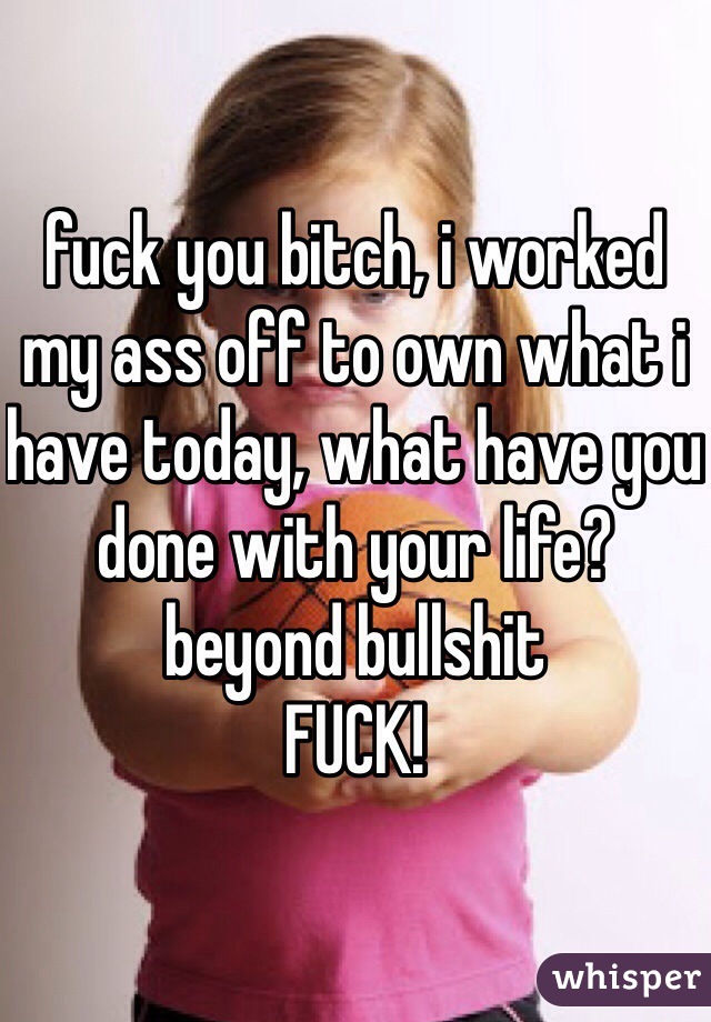 fuck you bitch, i worked my ass off to own what i have today, what have you done with your life? beyond bullshit
FUCK!
