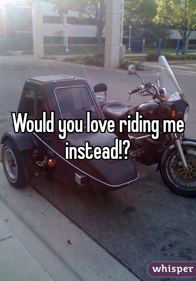 Would you love riding me instead!?