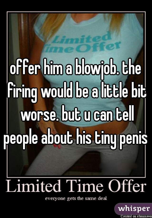 offer him a blowjob. the firing would be a little bit worse. but u can tell people about his tiny penis 