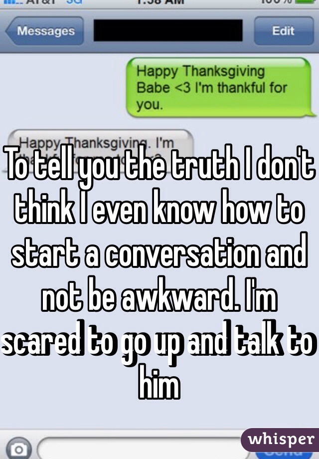 To tell you the truth I don't think I even know how to start a conversation and not be awkward. I'm scared to go up and talk to him 