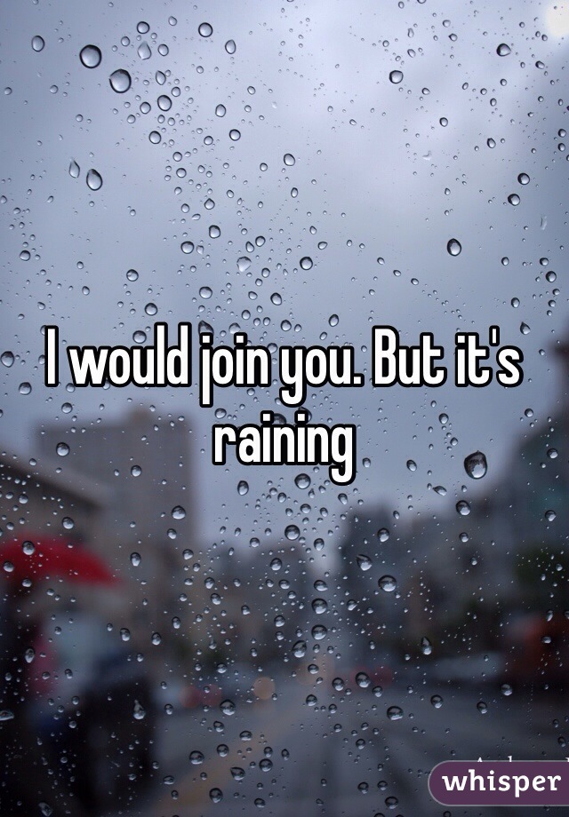 I would join you. But it's raining
