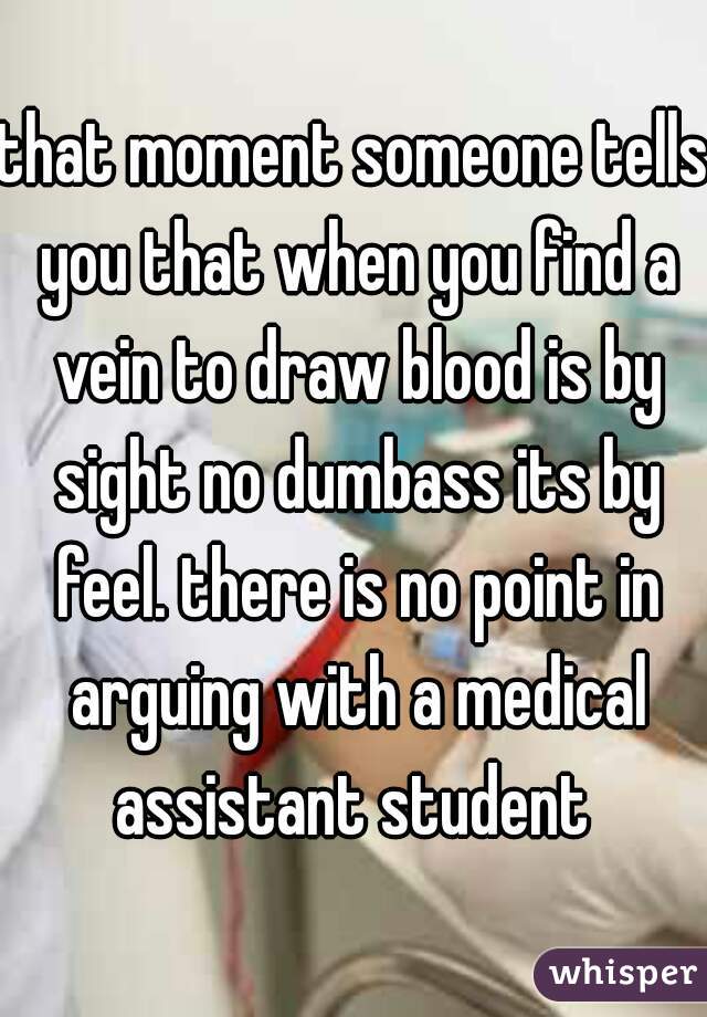 that moment someone tells you that when you find a vein to draw blood is by sight no dumbass its by feel. there is no point in arguing with a medical assistant student 