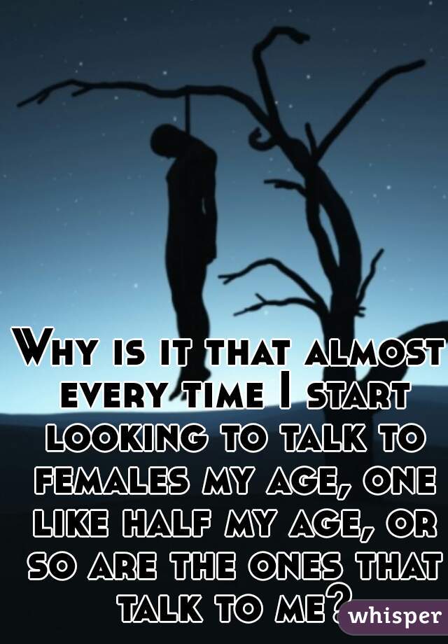 Why is it that almost every time I start looking to talk to females my age, one like half my age, or so are the ones that talk to me?
