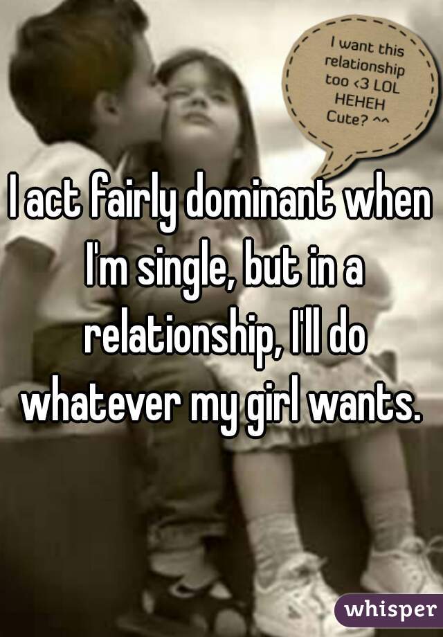 I act fairly dominant when I'm single, but in a relationship, I'll do whatever my girl wants. 
