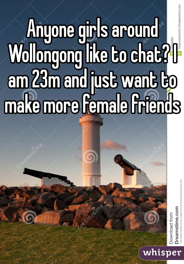 Anyone girls around Wollongong like to chat? I am 23m and just want to make more female friends 
