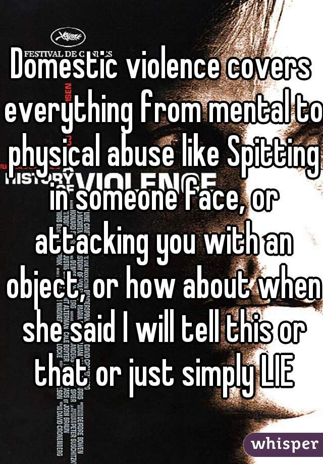 Domestic violence covers everything from mental to physical abuse like Spitting in someone face, or attacking you with an object, or how about when she said I will tell this or that or just simply LIE