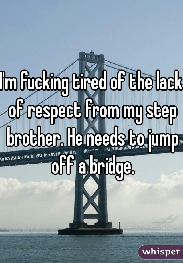 I'm fucking tired of the lack of respect from my step brother. He needs to jump off a bridge.