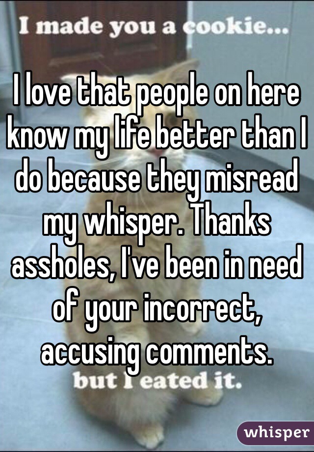I love that people on here know my life better than I do because they misread my whisper. Thanks assholes, I've been in need of your incorrect, accusing comments.
