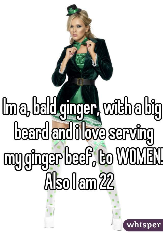 Im a, bald ginger, with a big beard and i love serving my ginger beef, to WOMEN! 
Also I am 22  
