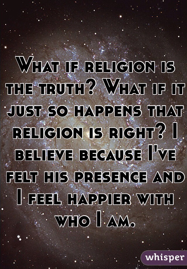 What if religion is the truth? What if it just so happens that religion is right? I believe because I've felt his presence and I feel happier with who I am. 