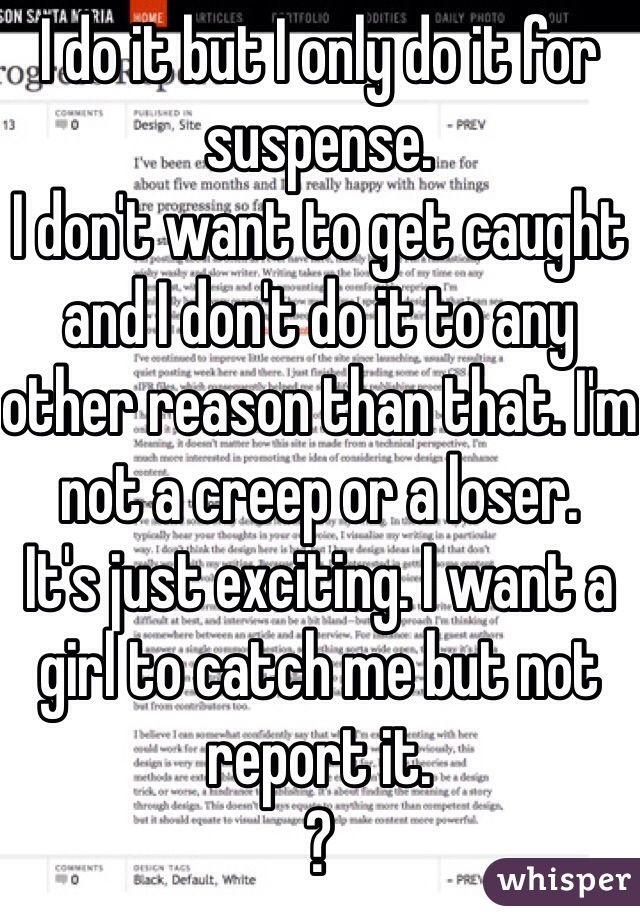 I do it but I only do it for suspense. 
I don't want to get caught and I don't do it to any other reason than that. I'm not a creep or a loser. 
It's just exciting. I want a girl to catch me but not report it. 
?
