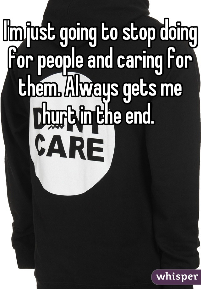 I'm just going to stop doing for people and caring for them. Always gets me hurt in the end. 