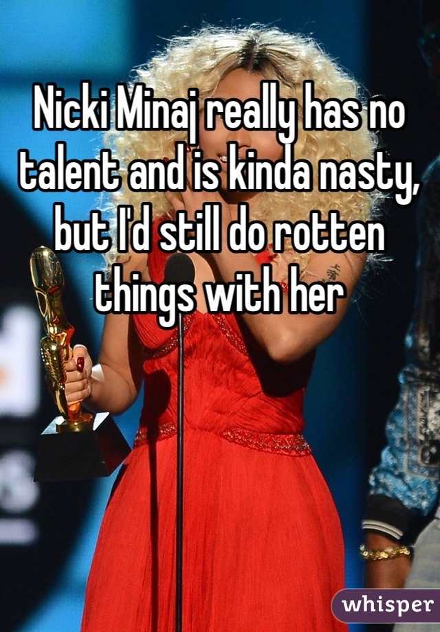 Nicki Minaj really has no talent and is kinda nasty, but I'd still do rotten things with her