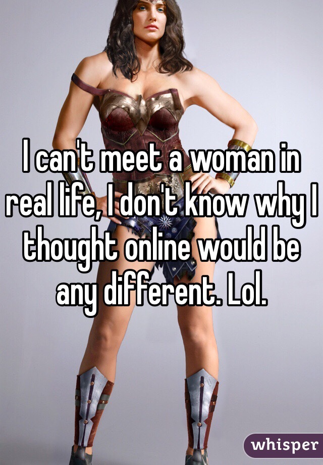 I can't meet a woman in real life, I don't know why I thought online would be any different. Lol.