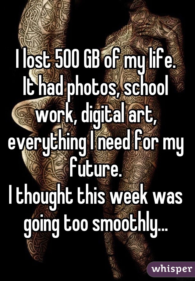 I lost 500 GB of my life. 
It had photos, school work, digital art, everything I need for my future. 
I thought this week was going too smoothly...