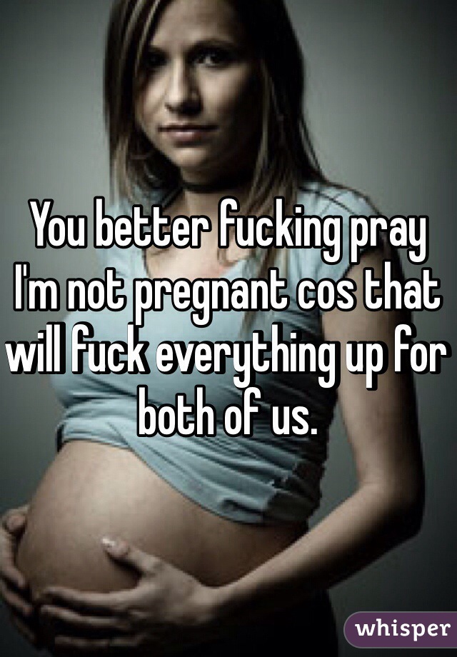 You better fucking pray I'm not pregnant cos that will fuck everything up for both of us. 