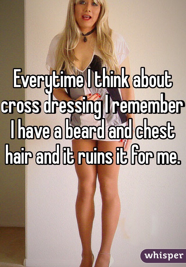 Everytime I think about cross dressing I remember I have a beard and chest hair and it ruins it for me.