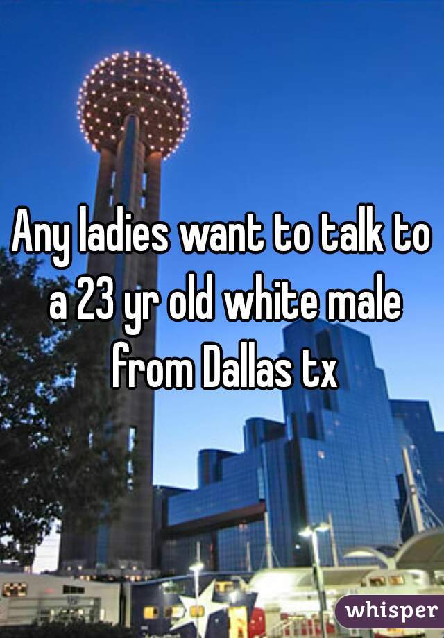 Any ladies want to talk to a 23 yr old white male from Dallas tx