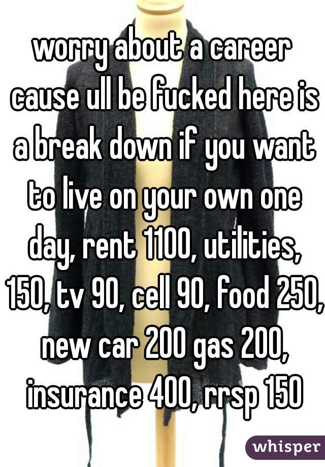 worry about a career cause ull be fucked here is a break down if you want to live on your own one day, rent 1100, utilities, 150, tv 90, cell 90, food 250, new car 200 gas 200, insurance 400, rrsp 150
