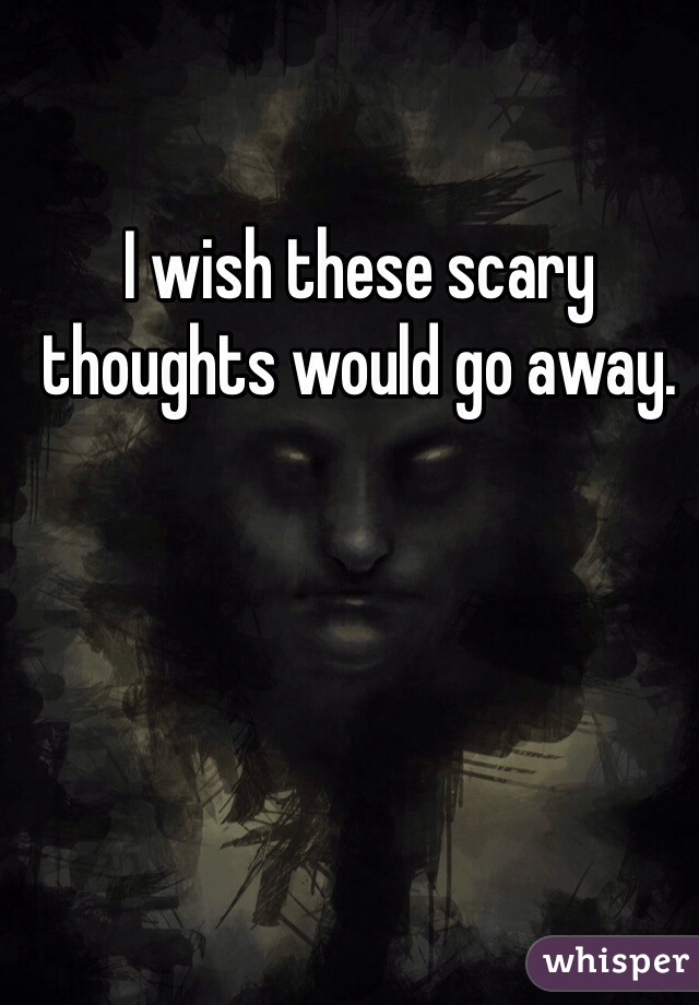 I wish these scary thoughts would go away. 
