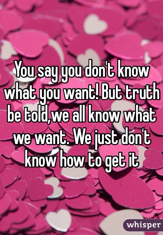 You say you don't know what you want! But truth be told,we all know what we want. We just don't know how to get it