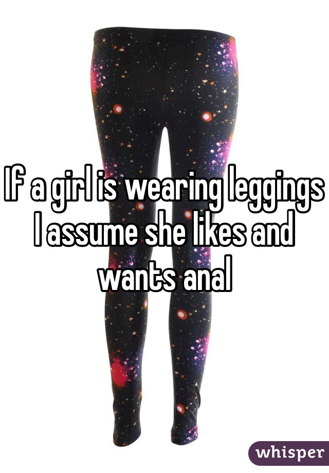 If a girl is wearing leggings I assume she likes and wants anal