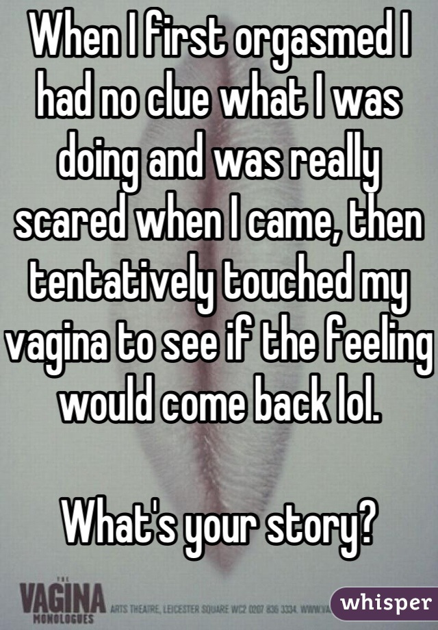 When I first orgasmed I had no clue what I was doing and was really scared when I came, then tentatively touched my vagina to see if the feeling would come back lol. 

What's your story? 