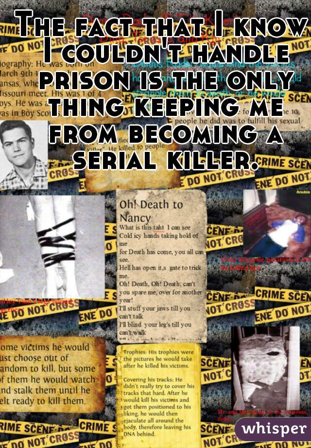 The fact that I know I couldn't handle prison is the only thing keeping me from becoming a serial killer.