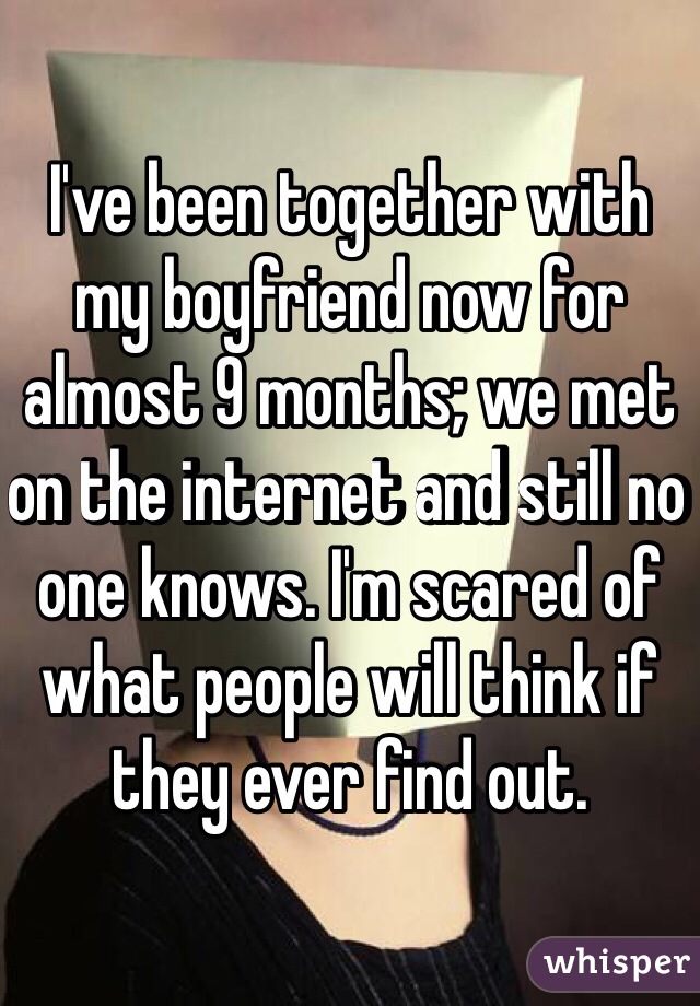 I've been together with my boyfriend now for almost 9 months; we met on the internet and still no one knows. I'm scared of what people will think if they ever find out. 
